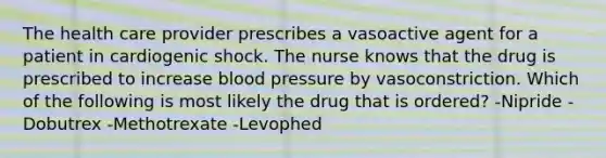 The health care provider prescribes a vasoactive agent for a patient in cardiogenic shock. The nurse knows that the drug is prescribed to increase blood pressure by vasoconstriction. Which of the following is most likely the drug that is ordered? -Nipride -Dobutrex -Methotrexate -Levophed