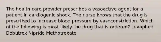 The health care provider prescribes a vasoactive agent for a patient in cardiogenic shock. The nurse knows that the drug is prescribed to increase blood pressure by vasoconstriction. Which of the following is most likely the drug that is ordered? Levophed Dobutrex Nipride Methotrexate