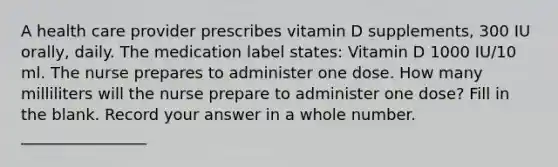 A health care provider prescribes vitamin D supplements, 300 IU orally, daily. The medication label states: Vitamin D 1000 IU/10 ml. The nurse prepares to administer one dose. How many milliliters will the nurse prepare to administer one dose? Fill in the blank. Record your answer in a whole number. ________________