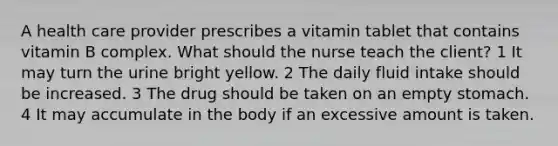 A health care provider prescribes a vitamin tablet that contains vitamin B complex. What should the nurse teach the client? 1 It may turn the urine bright yellow. 2 The daily fluid intake should be increased. 3 The drug should be taken on an empty stomach. 4 It may accumulate in the body if an excessive amount is taken.