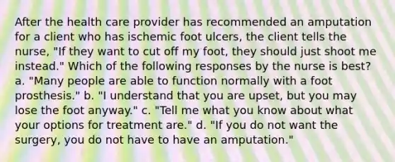 After the health care provider has recommended an amputation for a client who has ischemic foot ulcers, the client tells the nurse, "If they want to cut off my foot, they should just shoot me instead." Which of the following responses by the nurse is best? a. "Many people are able to function normally with a foot prosthesis." b. "I understand that you are upset, but you may lose the foot anyway." c. "Tell me what you know about what your options for treatment are." d. "If you do not want the surgery, you do not have to have an amputation."