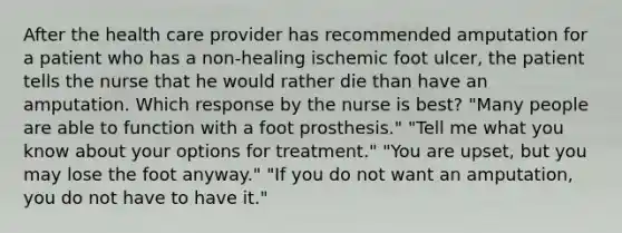 After the health care provider has recommended amputation for a patient who has a non-healing ischemic foot ulcer, the patient tells the nurse that he would rather die than have an amputation. Which response by the nurse is best? "Many people are able to function with a foot prosthesis." "Tell me what you know about your options for treatment." "You are upset, but you may lose the foot anyway." "If you do not want an amputation, you do not have to have it."