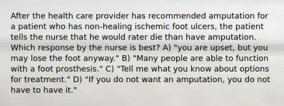 After the health care provider has recommended amputation for a patient who has non-healing ischemic foot ulcers, the patient tells the nurse that he would rater die than have amputation. Which response by the nurse is best? A) "you are upset, but you may lose the foot anyway." B) "Many people are able to function with a foot prosthesis." C) "Tell me what you know about options for treatment." D) "If you do not want an amputation, you do not have to have it."