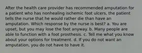 After the health care provider has recommended amputation for a patient who has nonhealing ischemic foot ulcers, the patient tells the nurse that he would rather die than have an amputation. Which response by the nurse is best? a. You are upset, but you may lose the foot anyway. b. Many people are able to function with a foot prosthesis. c. Tell me what you know about your options for treatment. d. If you do not want an amputation, you do not have to have it.