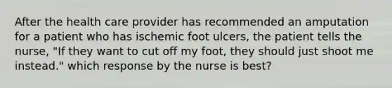 After the health care provider has recommended an amputation for a patient who has ischemic foot ulcers, the patient tells the nurse, "If they want to cut off my foot, they should just shoot me instead." which response by the nurse is best?