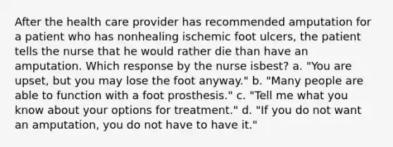 After the health care provider has recommended amputation for a patient who has nonhealing ischemic foot ulcers, the patient tells the nurse that he would rather die than have an amputation. Which response by the nurse isbest? a. "You are upset, but you may lose the foot anyway." b. "Many people are able to function with a foot prosthesis." c. "Tell me what you know about your options for treatment." d. "If you do not want an amputation, you do not have to have it."