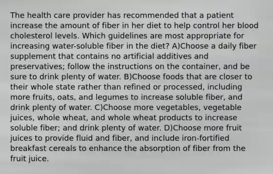 The health care provider has recommended that a patient increase the amount of fiber in her diet to help control her blood cholesterol levels. Which guidelines are most appropriate for increasing water-soluble fiber in the diet? A)Choose a daily fiber supplement that contains no artificial additives and preservatives; follow the instructions on the container, and be sure to drink plenty of water. B)Choose foods that are closer to their whole state rather than refined or processed, including more fruits, oats, and legumes to increase soluble fiber, and drink plenty of water. C)Choose more vegetables, vegetable juices, whole wheat, and whole wheat products to increase soluble fiber; and drink plenty of water. D)Choose more fruit juices to provide fluid and fiber, and include iron-fortified breakfast cereals to enhance the absorption of fiber from the fruit juice.