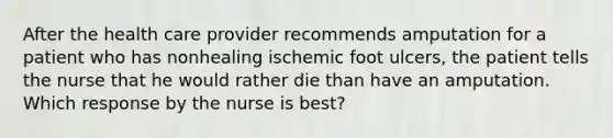 After the health care provider recommends amputation for a patient who has nonhealing ischemic foot ulcers, the patient tells the nurse that he would rather die than have an amputation. Which response by the nurse is best?