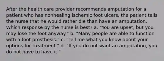 After the health care provider recommends amputation for a patient who has nonhealing ischemic foot ulcers, the patient tells the nurse that he would rather die than have an amputation. Which response by the nurse is best? a. "You are upset, but you may lose the foot anyway." b. "Many people are able to function with a foot prosthesis." c. "Tell me what you know about your options for treatment." d. "If you do not want an amputation, you do not have to have it."