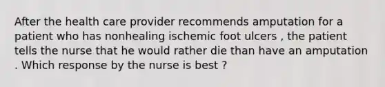 After the health care provider recommends amputation for a patient who has nonhealing ischemic foot ulcers , the patient tells the nurse that he would rather die than have an amputation . Which response by the nurse is best ?