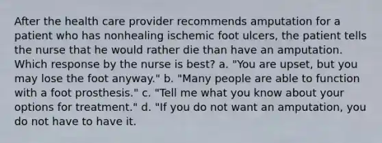 After the health care provider recommends amputation for a patient who has nonhealing ischemic foot ulcers, the patient tells the nurse that he would rather die than have an amputation. Which response by the nurse is best? a. "You are upset, but you may lose the foot anyway." b. "Many people are able to function with a foot prosthesis." c. "Tell me what you know about your options for treatment." d. "If you do not want an amputation, you do not have to have it.