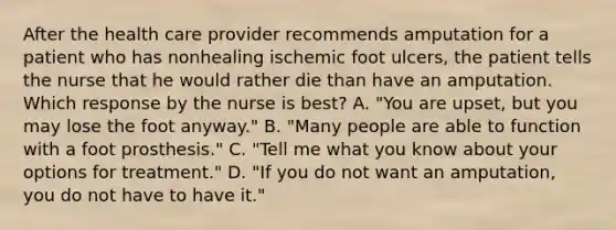 After the health care provider recommends amputation for a patient who has nonhealing ischemic foot ulcers, the patient tells the nurse that he would rather die than have an amputation. Which response by the nurse is best? A. "You are upset, but you may lose the foot anyway." B. "Many people are able to function with a foot prosthesis." C. "Tell me what you know about your options for treatment." D. "If you do not want an amputation, you do not have to have it."