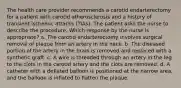 The health care provider recommends a carotid endarterectomy for a patient with carotid atherosclerosis and a history of transient ischemic attacks (TIAs). The patient asks the nurse to describe the procedure. Which response by the nurse is appropriate? a. The carotid endarterectomy involves surgical removal of plaque from an artery in the neck. b. The diseased portion of the artery in the brain is removed and replaced with a synthetic graft. c. A wire is threaded through an artery in the leg to the clots in the carotid artery and the clots are removed. d. A catheter with a deflated balloon is positioned at the narrow area, and the balloon is inflated to flatten the plaque.