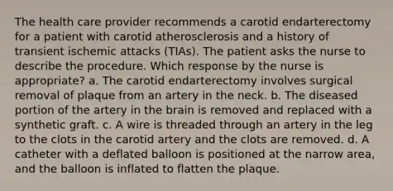 The health care provider recommends a carotid endarterectomy for a patient with carotid atherosclerosis and a history of transient ischemic attacks (TIAs). The patient asks the nurse to describe the procedure. Which response by the nurse is appropriate? a. The carotid endarterectomy involves surgical removal of plaque from an artery in the neck. b. The diseased portion of the artery in the brain is removed and replaced with a synthetic graft. c. A wire is threaded through an artery in the leg to the clots in the carotid artery and the clots are removed. d. A catheter with a deflated balloon is positioned at the narrow area, and the balloon is inflated to flatten the plaque.