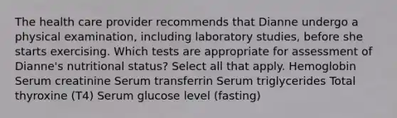 The health care provider recommends that Dianne undergo a physical examination, including laboratory studies, before she starts exercising. Which tests are appropriate for assessment of Dianne's nutritional status? Select all that apply. Hemoglobin Serum creatinine Serum transferrin Serum triglycerides Total thyroxine (T4) Serum glucose level (fasting)