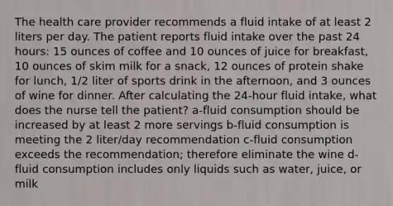 The health care provider recommends a fluid intake of at least 2 liters per day. The patient reports fluid intake over the past 24 hours: 15 ounces of coffee and 10 ounces of juice for breakfast, 10 ounces of skim milk for a snack, 12 ounces of protein shake for lunch, 1/2 liter of sports drink in the afternoon, and 3 ounces of wine for dinner. After calculating the 24-hour fluid intake, what does the nurse tell the patient? a-fluid consumption should be increased by at least 2 more servings b-fluid consumption is meeting the 2 liter/day recommendation c-fluid consumption exceeds the recommendation; therefore eliminate the wine d-fluid consumption includes only liquids such as water, juice, or milk