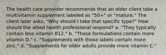 The health care provider recommends that an older client take a multivitamin supplement labeled as "50+" or "mature." The client later asks, "Why should I take that specific type?" How should the allied health professional respond? a. "They typically contain less vitamin B12." b. "Those formulations contain more vitamin D." c. "Supplements with those labels contain more zinc." d. "Supplements for older adults provide more vitamin C."