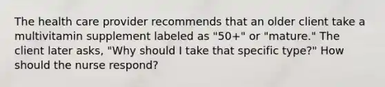 The health care provider recommends that an older client take a multivitamin supplement labeled as "50+" or "mature." The client later asks, "Why should I take that specific type?" How should the nurse respond?