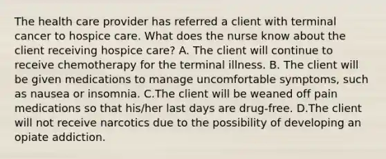 The health care provider has referred a client with terminal cancer to hospice care. What does the nurse know about the client receiving hospice​ care? A. The client will continue to receive chemotherapy for the terminal illness. B. The client will be given medications to manage uncomfortable​ symptoms, such as nausea or insomnia. C.The client will be weaned off pain medications so that​ his/her last days are​ drug-free. D.The client will not receive narcotics due to the possibility of developing an opiate addiction.