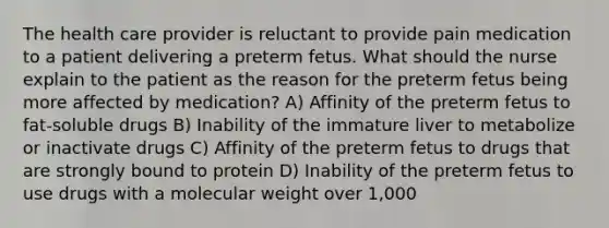 The health care provider is reluctant to provide pain medication to a patient delivering a preterm fetus. What should the nurse explain to the patient as the reason for the preterm fetus being more affected by medication? A) Affinity of the preterm fetus to fat-soluble drugs B) Inability of the immature liver to metabolize or inactivate drugs C) Affinity of the preterm fetus to drugs that are strongly bound to protein D) Inability of the preterm fetus to use drugs with a molecular weight over 1,000