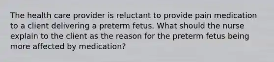 The health care provider is reluctant to provide pain medication to a client delivering a preterm fetus. What should the nurse explain to the client as the reason for the preterm fetus being more affected by medication?