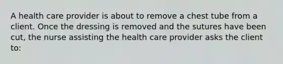 A health care provider is about to remove a chest tube from a client. Once the dressing is removed and the sutures have been cut, the nurse assisting the health care provider asks the client to: