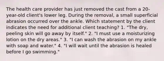 The health care provider has just removed the cast from a 20-year-old client's lower leg. During the removal, a small superficial abrasion occurred over the ankle. Which statement by the client indicates the need for additional client teaching? 1. "The dry, peeling skin will go away by itself." 2. "I must use a moisturizing lotion on the dry areas." 3. "I can wash the abrasion on my ankle with soap and water." 4. "I will wait until the abrasion is healed before I go swimming."