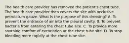 The health care provider has removed the patient's chest tube. The health care provider then covers the site with occlusive petrolatum gauze. What is the purpose of this dressing? A. To prevent the entrance of air into the pleural cavity. B. To prevent bacteria from entering the chest tube site. C. To provide more soothing comfort of excoriation at the chest tube site. D. To stop bleeding more rapidly at the chest tube site.