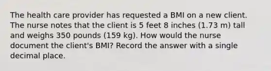 The health care provider has requested a BMI on a new client. The nurse notes that the client is 5 feet 8 inches (1.73 m) tall and weighs 350 pounds (159 kg). How would the nurse document the client's BMI? Record the answer with a single decimal place.