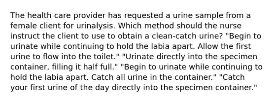 The health care provider has requested a urine sample from a female client for urinalysis. Which method should the nurse instruct the client to use to obtain a clean-catch urine? "Begin to urinate while continuing to hold the labia apart. Allow the first urine to flow into the toilet." "Urinate directly into the specimen container, filling it half full." "Begin to urinate while continuing to hold the labia apart. Catch all urine in the container." "Catch your first urine of the day directly into the specimen container."