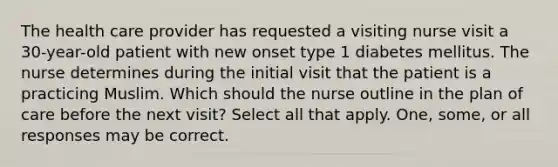 The health care provider has requested a visiting nurse visit a 30-year-old patient with new onset type 1 diabetes mellitus. The nurse determines during the initial visit that the patient is a practicing Muslim. Which should the nurse outline in the plan of care before the next visit? Select all that apply. One, some, or all responses may be correct.