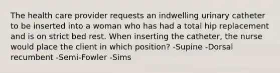 The health care provider requests an indwelling urinary catheter to be inserted into a woman who has had a total hip replacement and is on strict bed rest. When inserting the catheter, the nurse would place the client in which position? -Supine -Dorsal recumbent -Semi-Fowler -Sims