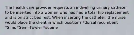 The health care provider requests an indwelling urinary catheter to be inserted into a woman who has had a total hip replacement and is on strict bed rest. When inserting the catheter, the nurse would place the client in which position? *dorsal recumbent *Sims *Semi-Fowler *supine