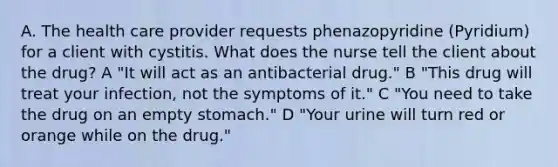 A. The health care provider requests phenazopyridine (Pyridium) for a client with cystitis. What does the nurse tell the client about the drug? A "It will act as an antibacterial drug." B "This drug will treat your infection, not the symptoms of it." C "You need to take the drug on an empty stomach." D "Your urine will turn red or orange while on the drug."