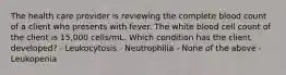 The health care provider is reviewing the complete blood count of a client who presents with fever. The white blood cell count of the client is 15,000 cells/mL. Which condition has the client developed? - Leukocytosis - Neutrophilia - None of the above - Leukopenia