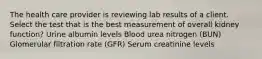 The health care provider is reviewing lab results of a client. Select the test that is the best measurement of overall kidney function? Urine albumin levels Blood urea nitrogen (BUN) Glomerular filtration rate (GFR) Serum creatinine levels