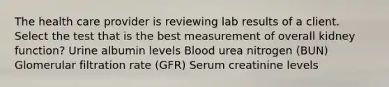 The health care provider is reviewing lab results of a client. Select the test that is the best measurement of overall kidney function? Urine albumin levels Blood urea nitrogen (BUN) Glomerular filtration rate (GFR) Serum creatinine levels