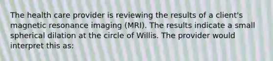 The health care provider is reviewing the results of a client's magnetic resonance imaging (MRI). The results indicate a small spherical dilation at the circle of Willis. The provider would interpret this as: