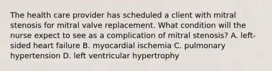 The health care provider has scheduled a client with mitral stenosis for mitral valve replacement. What condition will the nurse expect to see as a complication of mitral stenosis? A. left-sided heart failure B. myocardial ischemia C. pulmonary hypertension D. left ventricular hypertrophy