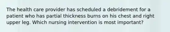 The health care provider has scheduled a debridement for a patient who has partial thickness burns on his chest and right upper leg. Which nursing intervention is most important?