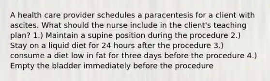 A health care provider schedules a paracentesis for a client with ascites. What should the nurse include in the client's teaching plan? 1.) Maintain a supine position during the procedure 2.) Stay on a liquid diet for 24 hours after the procedure 3.) consume a diet low in fat for three days before the procedure 4.) Empty the bladder immediately before the procedure