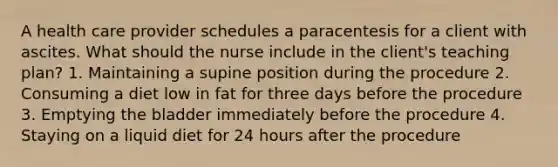 A health care provider schedules a paracentesis for a client with ascites. What should the nurse include in the client's teaching plan? 1. Maintaining a supine position during the procedure 2. Consuming a diet low in fat for three days before the procedure 3. Emptying the bladder immediately before the procedure 4. Staying on a liquid diet for 24 hours after the procedure