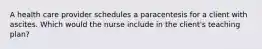 A health care provider schedules a paracentesis for a client with ascites. Which would the nurse include in the client's teaching plan?