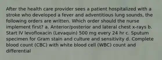 After the health care provider sees a patient hospitalized with a stroke who developed a fever and adventitious lung sounds, the following orders are written. Which order should the nurse implement first? a. Anterior/posterior and lateral chest x-rays b. Start IV levofloxacin (Levaquin) 500 mg every 24 hr c. Sputum specimen for Gram stain and culture and sensitivity d. Complete blood count (CBC) with white blood cell (WBC) count and differential