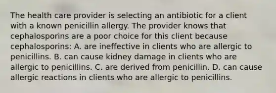 The health care provider is selecting an antibiotic for a client with a known penicillin allergy. The provider knows that cephalosporins are a poor choice for this client because cephalosporins: A. are ineffective in clients who are allergic to penicillins. B. can cause kidney damage in clients who are allergic to penicillins. C. are derived from penicillin. D. can cause allergic reactions in clients who are allergic to penicillins.