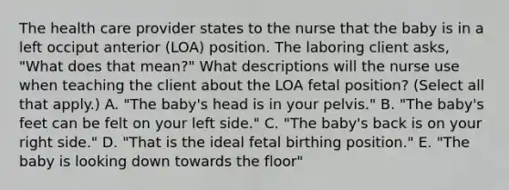 The health care provider states to the nurse that the baby is in a left occiput anterior (LOA) position. The laboring client asks, "What does that mean?" What descriptions will the nurse use when teaching the client about the LOA fetal position? (Select all that apply.) A. "The baby's head is in your pelvis." B. "The baby's feet can be felt on your left side." C. "The baby's back is on your right side." D. "That is the ideal fetal birthing position." E. "The baby is looking down towards the floor"