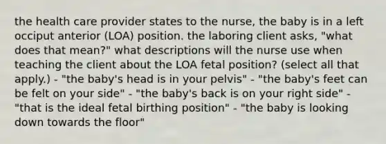 the health care provider states to the nurse, the baby is in a left occiput anterior (LOA) position. the laboring client asks, "what does that mean?" what descriptions will the nurse use when teaching the client about the LOA fetal position? (select all that apply.) - "the baby's head is in your pelvis" - "the baby's feet can be felt on your side" - "the baby's back is on your right side" - "that is the ideal fetal birthing position" - "the baby is looking down towards the floor"