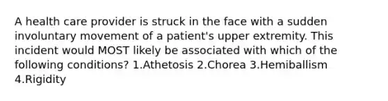 A health care provider is struck in the face with a sudden involuntary movement of a patient's upper extremity. This incident would MOST likely be associated with which of the following conditions? 1.Athetosis 2.Chorea 3.Hemiballism 4.Rigidity