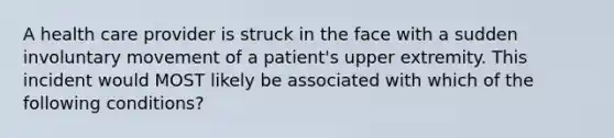 A health care provider is struck in the face with a sudden involuntary movement of a patient's upper extremity. This incident would MOST likely be associated with which of the following conditions?