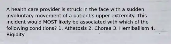 A health care provider is struck in the face with a sudden involuntary movement of a patient's upper extremity. This incident would MOST likely be associated with which of the following conditions? 1. Athetosis 2. Chorea 3. Hemiballism 4. Rigidity